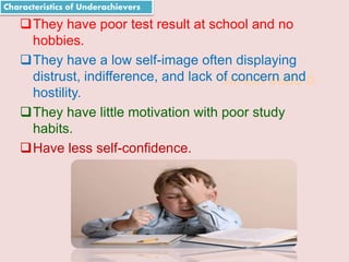 Suresh Babu G
They have poor test result at school and no
hobbies.
They have a low self-image often displaying
distrust, indifference, and lack of concern and
hostility.
They have little motivation with poor study
habits.
Have less self-confidence.
Characteristics of Underachievers
 