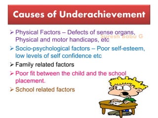 Suresh Babu G
Causes of Underachievement
 Physical Factors – Defects of sense organs,
Physical and motor handicaps, etc
 Socio-psychological factors – Poor self-esteem,
low levels of self confidence etc
 Family related factors
 Poor fit between the child and the school
placement.
 School related factors
 