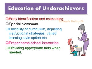 Suresh Babu G
Education of Underachievers
Early identification and counseling.
Special classroom.
Flexibility of curriculum, adjusting
instructional strategies, varied
learning style option etc.
Proper home school interaction.
Providing appropriate help when
needed.
 