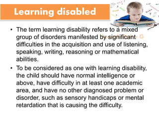 Suresh Babu G
Learning disabled
• The term learning disability refers to a mixed
group of disorders manifested by significant
difficulties in the acquisition and use of listening,
speaking, writing, reasoning or mathematical
abilities.
• To be considered as one with learning disability,
the child should have normal intelligence or
above, have difficulty in at least one academic
area, and have no other diagnosed problem or
disorder, such as sensory handicaps or mental
retardation that is causing the difficulty.
 