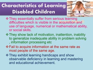 Suresh Babu G
Characteristics of Learning
Disabled Children
They essentially suffer from serious learning
difficulties which is visible in the acquisition and
use of language, numerical or mathematical ability,
or social skills.
They show lack of motivation, inattention, inability
to generalize inadequate ability in problem solving
, information processing etc
Fail to acquire information at the same rate as
most people of the same age.
They exhibit learning handicaps and show
observable deficiency in learning and mastering
and educational achievement.
 