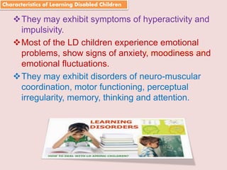 Suresh Babu G
They may exhibit symptoms of hyperactivity and
impulsivity.
Most of the LD children experience emotional
problems, show signs of anxiety, moodiness and
emotional fluctuations.
They may exhibit disorders of neuro-muscular
coordination, motor functioning, perceptual
irregularity, memory, thinking and attention.
Characteristics of Learning Disabled Children
 