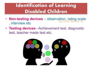 Suresh Babu G
Identification of Learning
Disabled Children
• Non-testing devices – observation, rating scale
, interview etc
• Testing devices –Achievement test, diagnostic
test, teacher made test etc.
 