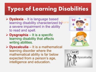Suresh Babu G
Types of Learning Disabilities
 Dyslexia – It is language based
learning disability characterized by
a severe impairment in the ability
to read and spell.
 Dysgraphia – It is a specific
learning disability that affects
writing abilities.
 Dyscalculia – It is a mathematical
learning disorder where the
mathematical ability is far below
expected from a person’s age,
intelligence and education.
 