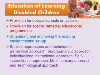 Suresh Babu G
Education of Learning
Disabled Children
 Provision for special schools or classes.
 Provision for special remedial educational
programmes.
 Structuring and improving the existing
environmental set-up
 Special approaches and techniques –
Behavioral approach, psychoanalytic approach,
Individualized instructional approach, Self-
instructional approach, Multi-sensory approach
and Technological approach.
 