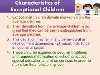 Suresh Babu G
Characteristics of
Exceptional Children
1. Exceptional children deviate markedly from the
average children.
2. Their deviation from the average children is so
great that they can be easily distinguished from
average children.
3. This deviation may fall in any behavioural or
development dimensions - physical, intellectual,
emotional or social.
4. These children experience peculiar problems
and requires modification of school practices,
special education and other services in order to
maximize their functioning level.
 