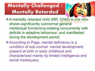 Suresh Babu G
Mentally Challenged /
Mentally Retarded
A mentally retarded child (MR, Child) is one who
shows significantly subnormal general
intellectual functioning existing concurrently with
deficits in adaptive behaviour, and manifested
during the development period.
According to Page, mental deficiency is a
condition of sub-normal mental development,
present at birth or early childhood and
characterized mainly by limited intelligence and
social inadequacy.
 