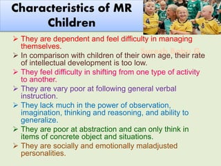 Suresh Babu G
Characteristics of MR
Children
 They are dependent and feel difficulty in managing
themselves.
 In comparison with children of their own age, their rate
of intellectual development is too low.
 They feel difficulty in shifting from one type of activity
to another.
 They are vary poor at following general verbal
instruction.
 They lack much in the power of observation,
imagination, thinking and reasoning, and ability to
generalize.
 They are poor at abstraction and can only think in
items of concrete object and situations.
 They are socially and emotionally maladjusted
personalities.
 