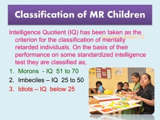 Suresh Babu G
Classification of MR Children
Intelligence Quotient (IQ) has been taken as the
criterion for the classification of mentally
retarded individuals. On the basis of their
performance on some standardized intelligence
test they are classified as,
1. Morons - IQ 51 to 70
2. Imbeciles – IQ 25 to 50
3. Idiots – IQ below 25
 