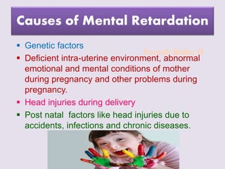 Suresh Babu G
Causes of Mental Retardation
 Genetic factors
 Deficient intra-uterine environment, abnormal
emotional and mental conditions of mother
during pregnancy and other problems during
pregnancy.
 Head injuries during delivery
 Post natal factors like head injuries due to
accidents, infections and chronic diseases.
 
