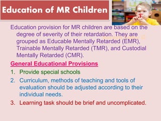 Suresh Babu G
Education of MR Children
Education provision for MR children are based on the
degree of severity of their retardation. They are
grouped as Educable Mentally Retarded (EMR),
Trainable Mentally Retarded (TMR), and Custodial
Mentally Retarded (CMR).
General Educational Provisions
1. Provide special schools
2. Curriculum, methods of teaching and tools of
evaluation should be adjusted according to their
individual needs.
3. Learning task should be brief and uncomplicated.
 