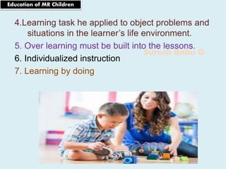 Suresh Babu G
4.Learning task he applied to object problems and
situations in the learner’s life environment.
5. Over learning must be built into the lessons.
6. Individualized instruction
7. Learning by doing
Education of MR Children
 