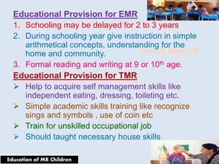 Suresh Babu G
Educational Provision for EMR
1. Schooling may be delayed for 2 to 3 years
2. During schooling year give instruction in simple
arithmetical concepts, understanding for the
home and community.
3. Formal reading and writing at 9 or 10th age.
Educational Provision for TMR
 Help to acquire self management skills like
independent eating, dressing, toileting etc.
 Simple academic skills training like recognize
sings and symbols , use of coin etc
 Train for unskilled occupational job
 Should taught necessary house skills
Education of MR Children
 