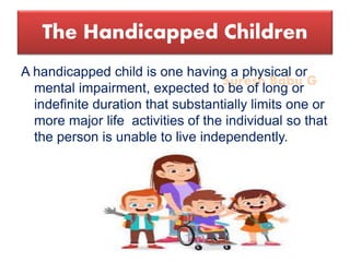 Suresh Babu G
The Handicapped Children
A handicapped child is one having a physical or
mental impairment, expected to be of long or
indefinite duration that substantially limits one or
more major life activities of the individual so that
the person is unable to live independently.
 