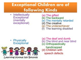 Exceptional Children are of
following Kinds
• Intellectually
Exceptional
(mentally
exceptional)
• Physically
Exceptional
(a) The gifted
(b) The backward
(e) The mentally retarded
(d) The creative
(e) The underachiever
(f) The learning disabled
(a) The deaf and dumb
(b) The blind and near blind
(c) Orthopaedically
handicapped
(d) Children with
speech defects
 
