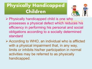 Suresh Babu G
Physically Handicapped
Children
 Physically handicapped child is one who
possesses a physical defect which reduces his
efficiency in performing his personal and social
obligations according to a socially determined
standard
 According to WHO, an individual who is afflicted
with a physical impairment that, in any way,
limits or inhibits his/her participation in normal
activities may be referred to as physically
handicapped.
 