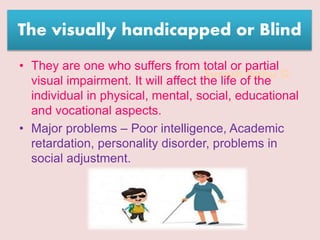 Suresh Babu G
The visually handicapped or Blind
• They are one who suffers from total or partial
visual impairment. It will affect the life of the
individual in physical, mental, social, educational
and vocational aspects.
• Major problems – Poor intelligence, Academic
retardation, personality disorder, problems in
social adjustment.
 