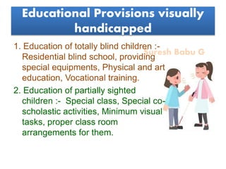 Suresh Babu G
Educational Provisions visually
handicapped
1. Education of totally blind children :-
Residential blind school, providing
special equipments, Physical and art
education, Vocational training.
2. Education of partially sighted
children :- Special class, Special co-
scholastic activities, Minimum visual
tasks, proper class room
arrangements for them.
 