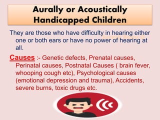 Suresh Babu G
Aurally or Acoustically
Handicapped Children
They are those who have difficulty in hearing either
one or both ears or have no power of hearing at
all.
Causes :- Genetic defects, Prenatal causes,
Perinatal causes, Postnatal Causes ( brain fever,
whooping cough etc), Psychological causes
(emotional depression and trauma), Accidents,
severe burns, toxic drugs etc.
 