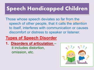 Suresh Babu G
Speech Handicapped Children
Those whose speech deviates so far from the
speech of other people, that it calls the attention
to itself, interferes with communication or causes
discomfort or distress to speaker or listener.
Types of Speech Disorder
1. Disorders of articulation –
it includes distortion,
omission, etc.
 