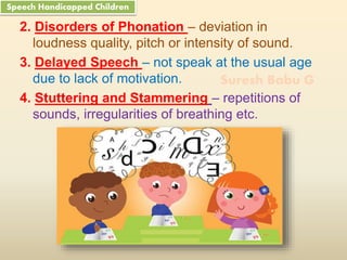 Suresh Babu G
2. Disorders of Phonation – deviation in
loudness quality, pitch or intensity of sound.
3. Delayed Speech – not speak at the usual age
due to lack of motivation.
4. Stuttering and Stammering – repetitions of
sounds, irregularities of breathing etc.
Speech Handicapped Children
 