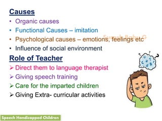 Suresh Babu G
Causes
• Organic causes
• Functional Causes – imitation
• Psychological causes – emotions, feelings etc
• Influence of social environment
Role of Teacher
 Direct them to language therapist
 Giving speech training
 Care for the imparted children
 Giving Extra- curricular activities
Speech Handicapped Children
 