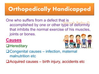 Suresh Babu G
Orthopedically Handicapped
One who suffers from a defect that is
accomplished by one or other type of deformity
that inhibits the normal exercise of his muscles,
joints or bones.
Causes
Hereditary
Congenital causes – infection, maternal
malnutrition etc
Acquired causes – birth injury, accidents etc
 