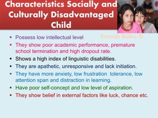 Suresh Babu G
Characteristics Socially and
Culturally Disadvantaged
Child
 Possess low intellectual level
 They show poor academic performance, premature
school termination and high dropout rate.
 Shows a high index of linguistic disabilities.
 They are apathetic, unresponsive and lack initiation.
 They have more anxiety, low frustration tolerance, low
attention span and distraction in learning.
 Have poor self-concept and low level of aspiration.
 They show belief in external factors like luck, chance etc.
 
