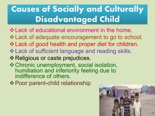 Suresh Babu G
Causes of Socially and Culturally
Disadvantaged Child
Lack of educational environment in the home.
Lack of adequate encouragement to go to school.
Lack of good health and proper diet for children.
Lack of sufficient language and reading skills.
Religious or caste prejudices.
Chronic unemployment, social isolation,
humiliation and inferiority feeling due to
indifference of others.
Poor parent-child relationship
 