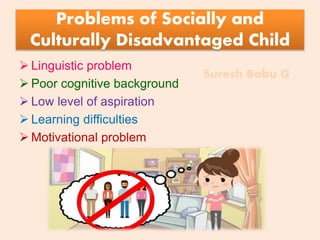 Suresh Babu G
Problems of Socially and
Culturally Disadvantaged Child
 Linguistic problem
 Poor cognitive background
 Low level of aspiration
 Learning difficulties
 Motivational problem
 