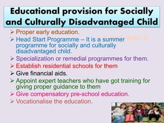 Suresh Babu G
Educational provision for Socially
and Culturally Disadvantaged Child
 Proper early education.
 Head Start Programme – It is a summer
programme for socially and culturally
disadvantaged child.
 Specialization or remedial programmes for them.
 Establish residential schools for them
 Give financial aids.
 Appoint expert teachers who have got training for
giving proper guidance to them
 Give compensatory pre-school education.
 Vocationalise the education.
 