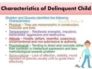 Suresh Babu G
Characteristics of Delinquent Child
Sheldon and Gluecks identified the following
Characteristics
• Physical – They are mesomorphic in construction,
muscular and bold.
• Temperament - Restlessly energetic, impulsive,
extraverted, aggressive and destructive.
• Attitude – Hostile, defiant, resentful, suspicious,
unconventional and non-submissive to authority.
• Psychological – Tending to direct and concrete rather
than symbolic in intellectual expression and less
methodological towards problem
• Socio-cultural – Lack of affection, stability, moral
standard of parents usually unfit to guide them
effectively.
 