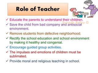 Suresh Babu G
Role of Teacher
 Educate the parents to understand their children.
 Save the child from bad company and antisocial
environment.
 Remove students from defective neighborhood.
 Rectify the school education and school environment
by making it healthy and congenial.
 Encourage guided group activities.
 The impulses and emotions of children must be
sublimated.
 Provide moral and religious teaching in school.
 