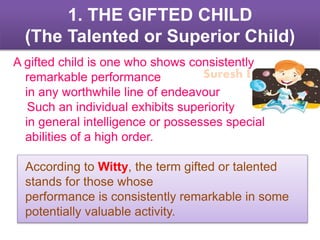 Suresh Babu G
1. THE GIFTED CHILD
(The Talented or Superior Child)
A gifted child is one who shows consistently
remarkable performance
in any worthwhile line of endeavour
Such an individual exhibits superiority
in general intelligence or possesses special
abilities of a high order.
According to Witty, the term gifted or talented
stands for those whose
performance is consistently remarkable in some
potentially valuable activity.
 