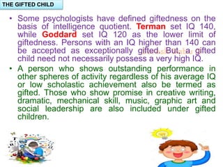 Suresh Babu G
• Some psychologists have defined giftedness on the
basis of intelligence quotient. Terman set IQ 140,
while Goddard set IQ 120 as the lower limit of
giftedness. Persons with an IQ higher than 140 can
be accepted as exceptionally gifted. But, a gifted
child need not necessarily possess a very high IQ.
• A person who shows outstanding performance in
other spheres of activity regardless of his average IQ
or low scholastic achievement also be termed as
gifted. Those who show promise in creative writing,
dramatic, mechanical skill, music, graphic art and
social leadership are also included under gifted
children.
THE GIFTED CHILD
 