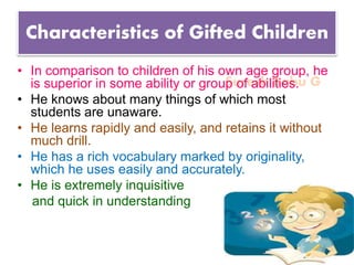 Suresh Babu G
Characteristics of Gifted Children
• In comparison to children of his own age group, he
is superior in some ability or group of abilities.
• He knows about many things of which most
students are unaware.
• He learns rapidly and easily, and retains it without
much drill.
• He has a rich vocabulary marked by originality,
which he uses easily and accurately.
• He is extremely inquisitive
and quick in understanding
 