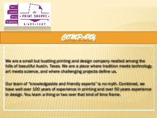 COMPANY
We are a small but bustling printing and design company nestled among the
hills of beautiful Austin, Texas. We are a place where tradition meets technology,
art meets science, and where challenging projects define us.
Our team of “knowledgeable and friendly experts” is no myth. Combined, we
have well over 100 years of experience in printing and over 50 years experience
in design. You learn a thing or two over that kind of time frame.
 