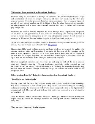 7 Distinctive characteristics of an Exceptional Employee
Employee rating has been always a challenge for companies. The HR industry tried various ways
and combinations of scales to analyze employees; still they can’t really say that they have
achieved success. Since the process is based on human experiences, there is always a chance of
partiality. I have closely watched and felt it. Rating is done by taking feedback from immediate
reporting managers and in some cases personal equations too come to picture and sometimes
play a major role.
Employees are classified into the categories like Poor, Average, Good, Superior and Exceptional
on the basis of their performances. I have learnt and still learning a lot of things daily when it
comes to human resource management in my long entrepreneurial journey. It still becomes a
challenge to differentiate between a Good, Superior and an Exceptional employee.
“If you want your employees to make it a habit to deliver outstanding customer service, you have
to make it a habit to thank them when they do.” -Bill Quiseng
Honest, dependable, smart working, proactive and being a follower are some of the qualities of a
superior employee within an Organization. I personally felt that some of these qualities can be
found in some enthusiastic employees but it never means that all these skills will be found in all
of them that too in equal proportion. We all know that all the fingers of our hands cannot be
equal, how can we even think all the employees to be equally capable?
However exceptional employees are those who are well equipped with all the above qualities
along with ‘Thought Leadership’. ‘Thought Leadership’, specifically can be beneficial not only
for people around, but also for business in broader term. Obviously the perspective has to be long
term as output for effective ‘Thought Leadership change’ are deferred and can be visible on the
company’s result.
Below mentioned are the 7 distinctive characteristics of an Exceptional Employee
‘Keep Exploring’ is their funda’
Learning never ends for them. They keep on learning and are never satisfied with the knowledge
they have accumulated in past several years. They will be constantly working on something,
defining or tweaking the processes or workflow to ensure exceptional output at the department or
organizational level. They are self-motivated and best part is that you don’t have to ask them to
do something. 
They are different, unusual and eccentric. They can surprise you with their way of working and
output. They try, stretch and challenge themselves to come up with the best of the best ideas
many times.
They just don’t expect any Job Description
 