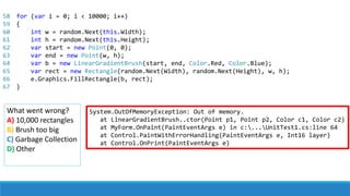 System.OutOfMemoryException: Out of memory.
at LinearGradientBrush..ctor(Point p1, Point p2, Color c1, Color c2)
at MyForm.OnPaint(PaintEventArgs e) in c:...UnitTest1.cs:line 64
at Control.PaintWithErrorHandling(PaintEventArgs e, Int16 layer)
at Control.OnPrint(PaintEventArgs e)
What went wrong?
A) 10,000 rectangles
B) Brush too big
C) Garbage Collection
D) Other
58
59
60
61
62
63
64
65
66
67
for (var i = 0; i < 10000; i++)
{
int w = random.Next(this.Width);
int h = random.Next(this.Height);
var start = new Point(0, 0);
var end = new Point(w, h);
var b = new LinearGradientBrush(start, end, Color.Red, Color.Blue);
var rect = new Rectangle(random.Next(Width), random.Next(Height), w, h);
e.Graphics.FillRectangle(b, rect);
}
 