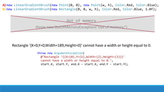 A) new LinearGradientBrush(new Point(0, 0), new Point(w, h), Color.Red, Color.Blue);
B) new LinearGradientBrush(new Rectangle(0, 0, w, h), Color.Red, Color.Blue, 1.0f);
Rectangle '{X=0,Y=0,Width=189,Height=0}' cannot have a width or height equal to 0.
throw new ArgumentException(
@"Rectangle ‘{{X={0},Y={1},Width={2},Height={3}}}'
cannot have a width or height equal to 0.",
start.X, start.Y, end.X - start.X, end.Y - start.Y);
throw new OutOfMemoryException(“Out of memory.”)
Out of memory
 