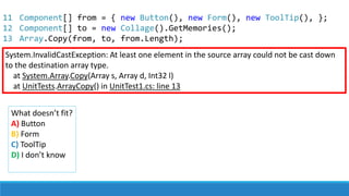 System.InvalidCastException: At least one element in the source array could not be cast down
to the destination array type.
at System.Array.Copy(Array s, Array d, Int32 l)
at UnitTests.ArrayCopy() in UnitTest1.cs: line 13
What doesn’t fit?
A) Button
B) Form
C) ToolTip
D) I don’t know
11
12
13
Component[] from = { new Button(), new Form(), new ToolTip(), };
Component[] to = new Collage().GetMemories();
Array.Copy(from, to, from.Length);
 
