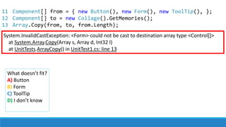 System.InvalidCastException: <Form> could not be cast to destination array type <Control[]>
at System.Array.Copy(Array s, Array d, Int32 l)
at UnitTests.ArrayCopy() in UnitTest1.cs: line 13
What doesn’t fit?
A) Button
B) Form
C) ToolTip
D) I don’t know
11
12
13
Component[] from = { new Button(), new Form(), new ToolTip(), };
Component[] to = new Collage().GetMemories();
Array.Copy(from, to, from.Length);
 