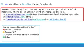 System.FormatException: The string was not recognized as a valid
DateTime. There is an unknown word starting at index 7.
at System.DateTimeParse.Parse(String s, DateTimeFormatInfo dtfi, DateTimeStyles styles)
at System.DateTime.Parse(String s)
at ExceptionalExamples.UnitTests.DateTimeParse() in UnitTest1.cs: line 75
How do you need to sanitize the date?
A) Include CultureInfo
B) Remove “th”
C) Only use first three letters of the month
D) Other
75 var dateTime = DateTime.Parse(form.Date);
 