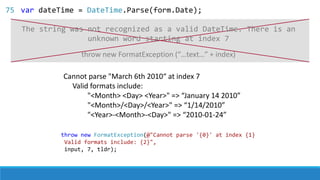 Cannot parse "March 6th 2010“ at index 7
Valid formats include:
"<Month> <Day> <Year>" => “January 14 2010”
"<Month>/<Day>/<Year>" => “1/14/2010”
"<Year>-<Month>-<Day>" => “2010-01-24”
throw new FormatException(@"Cannot parse '{0}' at index {1}
Valid formats include: {2}",
input, 7, tldr);
throw new FormatException (“…text…” + index)
The string was not recognized as a valid DateTime. There is an
unknown word starting at index 7
75 var dateTime = DateTime.Parse(form.Date);
 