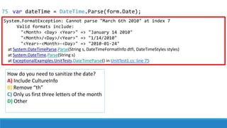 75
System.FormatException: Cannot parse "March 6th 2010" at index 7
Valid formats include:
"<Month> <Day> <Year>" => "January 14 2010"
"<Month>/<Day>/<Year>" => "1/14/2010"
"<Year>-<Month>-<Day>" => "2010-01-24"
at System.DateTimeParse.Parse(String s, DateTimeFormatInfo dtfi, DateTimeStyles styles)
at System.DateTime.Parse(String s)
at ExceptionalExamples.UnitTests.DateTimeParse() in UnitTest1.cs: line 75
How do you need to sanitize the date?
A) Include CultureInfo
B) Remove “th”
C) Only us first three letters of the month
D) Other
var dateTime = DateTime.Parse(form.Date);
 