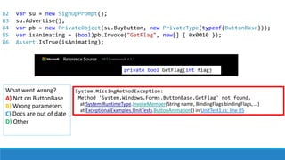 82
83
84
85
86
System.MissingMethodException:
Method 'System.Windows.Forms.ButtonBase.GetFlag' not found.
at System.RuntimeType.InvokeMember(String name, BindingFlags bindingFlags, …)
at ExceptionalExamples.UnitTests.ButtonAnimation() in UnitTest1.cs: line 85
What went wrong?
A) Not on ButtonBase
B) Wrong parameters
C) Docs are out of date
D) Other
var su = new SignUpPrompt();
su.Advertise();
var pb = new PrivateObject(su.BuyButton, new PrivateType(typeof(ButtonBase)));
var isAnimating = (bool)pb.Invoke("GetFlag", new[] { 0x0010 });
Assert.IsTrue(isAnimating);
private bool GetFlag(int flag)
 