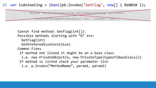 Cannot find method: GetFlag(int[]).
Possible methods starting with “G” are:
GetFlag(int)
GetPreferedSizeCore(Size)
Common Fixes
If method not listed it might be on a base class
i.e. new PrivateObject(o, new PrivateType(typeof(BaseClass)))
If method is listed check your parameter list
i.e. p.Invoke(“MethodName”, param1, param2)
throw new MissingMethodException (“…text…” + method + “…text…”)
Method 'System.Windows.Forms.ButtonBase.GetFlag' not found.
85 var isAnimating = (bool)pb.Invoke("GetFlag", new[] { 0x0010 });
 