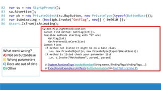 82
83
84
85
86
System.MissingMethodException:
Cannot find method: GetFlag(int[]).
Possible methods starting with “G” are:
GetFlag(int)
GetPreferedSizeCore(Size)
Common Fixes
If method not listed it might be on a base class
i.e. new PrivateObject(o, new PrivateType(typeof(BaseClass)))
If method is listed check your parameter list
i.e. p.Invoke(“MethodName”, param1, param2)
at System.RuntimeType.InvokeMember(String name, BindingFlags bindingFlags, …)
at ExceptionalExamples.UnitTests.ButtonAnimation() in UnitTest1.cs: line 85
What went wrong?
A) Not on ButtonBase
B) Wrong parameters
C) Docs are out of date
D) Other
var su = new SignUpPrompt();
su.Advertise();
var pb = new PrivateObject(su.BuyButton, new PrivateType(typeof(ButtonBase)));
var isAnimating = (bool)pb.Invoke("GetFlag", new[] { 0x0010 });
Assert.IsTrue(isAnimating);
 