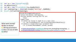 82
83
84
85
86
System.MissingMethodException:
Cannot find method: GetFlag(int).
Possible methods starting with “G” are:
<none>
Common Fixes
If method not listed it might be on a base class
i.e. new PrivateObject(o, new PrivateType(typeof(BaseClass)))
If method is listed check your parameter list
i.e. p.Invoke(“MethodName”, param1, param2)
at System.RuntimeType.InvokeMember(String name, BindingFlags bindingFlags, …)
at ExceptionalExamples.UnitTests.ButtonAnimation() in UnitTest1.cs: line 85
What went wrong?
A) Not on Button
B) Wrong parameters
C) Docs are out of date
D) Other
var su = new SignUpPrompt();
su.Advertise();
var pb = new PrivateObject(su.BuyButton);
var isAnimating = (bool)pb.Invoke("GetFlag", 0x0010);
Assert.IsTrue(isAnimating);
 