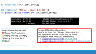 82
...
100
101
System.DllNotFoundException:
Unable to load DLL 'libsvn_client-1-0.dll':
The specified module could not be found.
(Exception from HRESULT: 0x8007007E)
at ExceptionalExamples.NativeDll.svn_client_info()
at ExceptionalExamples.UnitTests.NativeTest() in UnitTest1.cs: line 82
Why can’t we find the DLL?
A) Wrong File Permissions
B) Wrong Working Directory
C) Wrong Processor Arch
D) Other
NativeDll.svn_client_info();
[DllImport("libsvn_client-1-0.dll")]
public static extern int svn_client_info();
06/25/2014 09:59 PM 10,240 ExceptionalExamples.dll
06/03/2014 06:11 AM 255,849 libsvn_client-1-0.dll
2 File(s) 266,089 bytes
 